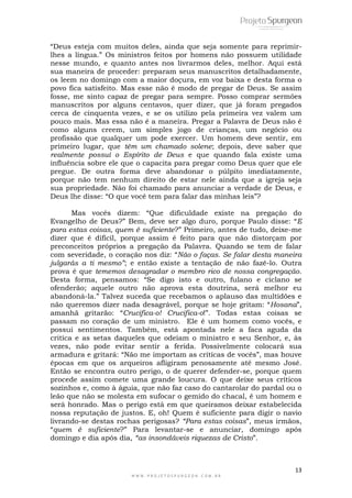 13
W W W . P R O J E T O S P U R G E O N . C O M . B R
―Deus esteja com muitos deles, ainda que seja somente para reprimir-
lhes a língua.‖ Os ministros feitos por homens não possuem utilidade
nesse mundo, e quanto antes nos livrarmos deles, melhor. Aqui está
sua maneira de proceder: preparam seus manuscritos detalhadamente,
os leem no domingo com a maior doçura, em voz baixa e desta forma o
povo fica satisfeito. Mas esse não é modo de pregar de Deus. Se assim
fosse, me sinto capaz de pregar para sempre. Posso comprar sermões
manuscritos por alguns centavos, quer dizer, que já foram pregados
cerca de cinquenta vezes, e se os utilizo pela primeira vez valem um
pouco mais. Mas essa não é a maneira. Pregar a Palavra de Deus não é
como alguns creem, um simples jogo de crianças, um negócio ou
profissão que qualquer um pode exercer. Um homem deve sentir, em
primeiro lugar, que têm um chamado solene; depois, deve saber que
realmente possuí o Espírito de Deus e que quando fala existe uma
influência sobre ele que o capacita para pregar como Deus quer que ele
pregue. De outra forma deve abandonar o púlpito imediatamente,
porque não tem nenhum direito de estar nele ainda que a igreja seja
sua propriedade. Não foi chamado para anunciar a verdade de Deus, e
Deus lhe disse: ―O que você tem para falar das minhas leis‖?
Mas vocês dizem: ―Que dificuldade existe na pregação do
Evangelho de Deus?‖ Bem, deve ser algo duro, porque Paulo disse: ―E
para estas coisas, quem é suficiente?‖ Primeiro, antes de tudo, deixe-me
dizer que é difícil, porque assim é feito para que não distorçam por
preconceitos próprios a pregação da Palavra. Quando se tem de falar
com severidade, o coração nos diz: ―Não o faças. Se falar desta maneira
julgarás a ti mesmo”; e então existe a tentação de não fazê-lo. Outra
prova é que tememos desagradar o membro rico de nossa congregação.
Desta forma, pensamos: ―Se digo isto e outro, fulano e ciclano se
ofenderão; aquele outro não aprova esta doutrina, será melhor eu
abandoná-la.‖ Talvez suceda que recebamos o aplauso das multidões e
não queremos dizer nada desagrável, porque se hoje gritam: ―Hosana‖,
amanhã gritarão: ―Crucifica-o! Crucifica-o!‖. Todas estas coisas se
passam no coração de um ministro. Ele é um homem como vocês, e
possui sentimentos. Também, está apontada nele a faca aguda da
critíca e as setas daqueles que odeiam o ministro e seu Senhor, e, às
vezes, não pode evitar sentir a ferida. Possivelmente colocará sua
armadura e gritará: ―Não me importam as critícas de vocês‖, mas houve
épocas em que os arqueiros afligiram penosamente até mesmo José.
Então se encontra outro perigo, o de querer defender-se, porque quem
procede assim comete uma grande loucura. O que deixe seus críticos
sozinhos e, como à águia, que não faz caso do cantarolar do pardal ou o
leão que não se molesta em sufocar o gemido do chacal, é um homem e
será honrado. Mas o perigo está em que queiramos deixar estabelecida
nossa reputação de justos. E, oh! Quem é suficiente para digir o navio
livrando-se destas rochas perigosas? “Para estas coisas‖, meus irmãos,
―quem é suficiente?‖ Para levantar-se e anunciar, domingo após
domingo e dia após dia, “as insondáveis riquezas de Cristo‖.
 