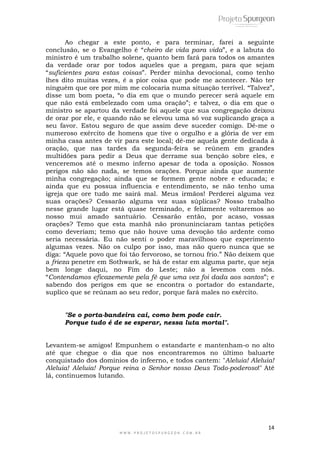 14
W W W . P R O J E T O S P U R G E O N . C O M . B R
Ao chegar a este ponto, e para terminar, farei a seguinte
conclusão, se o Evangelho é ―cheiro de vida para vida‖, e a labuta do
ministro é um trabalho solene, quanto bem fará para todos os amantes
da verdade orar por todos aqueles que a pregam, para que sejam
―suficientes para estas coisas‖. Perder minha devocional, como tenho
lhes dito muitas vezes, é a pior coisa que pode me acontecer. Não ter
ninguém que ore por mim me colocaria numa situação terrível. ―Talvez‖,
disse um bom poeta, ―o dia em que o mundo perecer será aquele em
que não está embelezado com uma oração‖; e talvez, o dia em que o
ministro se apartou da verdade foi aquele que sua congregação deixou
de orar por ele, e quando não se elevou uma só voz suplicando graça a
seu favor. Estou seguro de que assim deve suceder comigo. Dê-me o
numeroso exército de homens que tive o orgulho e a glória de ver em
minha casa antes de vir para este local; dê-me aquela gente dedicada à
oração, que nas tardes da segunda-feira se reúnem em grandes
multidões para pedir a Deus que derrame sua benção sobre eles, e
venceremos até o mesmo inferno apesar de toda a oposição. Nossos
perigos não são nada, se temos orações. Porque ainda que aumente
minha congregação; ainda que se formem gente nobre e educada; e
ainda que eu possua influencia e entendimento, se não tenho uma
igreja que ore tudo me sairá mal. Meus irmãos! Perderei alguma vez
suas orações? Cessarão alguma vez suas súplicas? Nosso trabalho
nesse grande lugar está quase terminado, e felizmente voltaremos ao
nosso mui amado santuário. Cessarão então, por acaso, vossas
orações? Temo que esta manhã não pronuninciaram tantas petições
como deveriam; temo que não houve uma devoção tão ardente como
seria necessária. Eu não senti o poder maravilhoso que experimento
algumas vezes. Não os culpo por isso, mas não quero nunca que se
diga: ―Aquele povo que foi tão fervoroso, se tornou frio.‖ Não deixem que
a frieza penetre em Sothwark, se há de estar em alguma parte, que seja
bem longe daqui, no Fim do Leste; não a levemos com nós.
―Contendamos eficazemente pela fé que uma vez foi dada aos santos‖; e
sabendo dos perigos em que se encontra o portador do estandarte,
suplico que se reúnam ao seu redor, porque fará males no exército.
"Se o porta-bandeira cai, como bem pode cair.
Porque tudo é de se esperar, nessa luta mortal".
Levantem-se amigos! Empunhem o estandarte e mantenham-o no alto
até que chegue o dia que nos encontraremos no último baluarte
conquistado dos dominios do infeerno, e todos cantem: "Aleluia! Aleluia!
Aleluia! Aleluia! Porque reina o Senhor nosso Deus Todo-poderoso!" Até
lá, continuemos lutando.
 