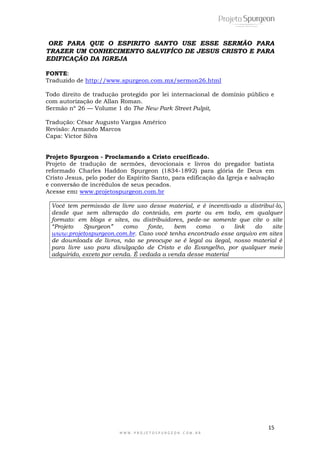 15
W W W . P R O J E T O S P U R G E O N . C O M . B R
ORE PARA QUE O ESPIRITO SANTO USE ESSE SERMÃO PARA
TRAZER UM CONHECIMENTO SALVIFÍCO DE JESUS CRISTO E PARA
EDIFICAÇÃO DA IGREJA
FONTE:
Traduzido de http://www.spurgeon.com.mx/sermon26.html
Todo direito de tradução protegido por lei internacional de domínio público e
com autorização de Allan Roman.
Sermão nº 26 — Volume 1 do The New Park Street Pulpit,
Tradução: César Augusto Vargas Américo
Revisão: Armando Marcos
Capa: Victor Silva
Projeto Spurgeon - Proclamando a Cristo crucificado.
Projeto de tradução de sermões, devocionais e livros do pregador batista
reformado Charles Haddon Spurgeon (1834-1892) para glória de Deus em
Cristo Jesus, pelo poder do Espírito Santo, para edificação da Igreja e salvação
e conversão de incrédulos de seus pecados.
Acesse em: www.projetospurgeon.com.br
Você tem permissão de livre uso desse material, e é incentivado a distribuí-lo,
desde que sem alteração do conteúdo, em parte ou em todo, em qualquer
formato: em blogs e sites, ou distribuidores, pede-se somente que cite o site
“Projeto Spurgeon” como fonte, bem como o link do site
www.projetospurgeon.com.br. Caso você tenha encontrado esse arquivo em sites
de downloads de livros, não se preocupe se é legal ou ilegal, nosso material é
para livre uso para divulgação de Cristo e do Evangelho, por qualquer meio
adquirido, exceto por venda. É vedada a venda desse material
 
