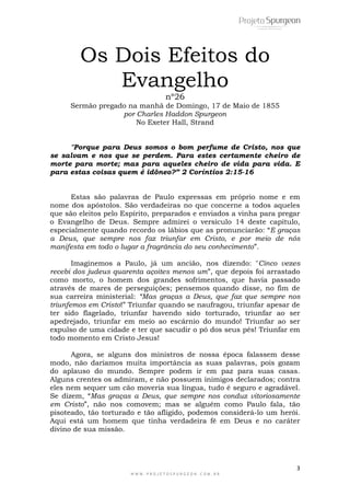 3
W W W . P R O J E T O S P U R G E O N . C O M . B R
Os Dois Efeitos do
Evangelho
nº26
Sermão pregado na manhã de Domingo, 17 de Maio de 1855
por Charles Haddon Spurgeon
No Exeter Hall, Strand
"Porque para Deus somos o bom perfume de Cristo, nos que
se salvam e nos que se perdem. Para estes certamente cheiro de
morte para morte; mas para aqueles cheiro de vida para vida. E
para estas coisas quem é idôneo?” 2 Coríntios 2:15-16
Estas são palavras de Paulo expressas em próprio nome e em
nome dos apóstolos. São verdadeiras no que concerne a todos aqueles
que são eleitos pelo Espírito, preparados e enviados a vinha para pregar
o Evangelho de Deus. Sempre admirei o versículo 14 deste capítulo,
especialmente quando recordo os lábios que as pronunciarão: ―E graças
a Deus, que sempre nos faz triunfar em Cristo, e por meio de nós
manifesta em todo o lugar a fragrância do seu conhecimento‖.
Imaginemos a Paulo, já um ancião, nos dizendo: "Cinco vezes
recebi dos judeus quarenta açoites menos um‖, que depois foi arrastado
como morto, o homem dos grandes sofrimentos, que havia passado
através de mares de perseguições; pensemos quando disse, no fim de
sua carreira ministerial: “Mas graças a Deus, que faz que sempre nos
triunfemos em Cristo!‖ Triunfar quando se naufragou, triunfar apesar de
ter sido flagelado, triunfar havendo sido torturado, triunfar ao ser
apedrejado, triunfar em meio ao escárnio do mundo! Triunfar ao ser
expulso de uma cidade e ter que sacudir o pó dos seus pés! Triunfar em
todo momento em Cristo Jesus!
Agora, se alguns dos ministros de nossa época falassem desse
modo, não daríamos muita importância as suas palavras, pois gozam
do aplauso do mundo. Sempre podem ir em paz para suas casas.
Alguns crentes os admiram, e não possuem inimigos declarados; contra
eles nem sequer um cão moveria sua língua, tudo é seguro e agradável.
Se dizem, ―Mas graças a Deus, que sempre nos conduz vitoriosamente
em Cristo‖, não nos comovem; mas se alguém como Paulo fala, tão
pisoteado, tão torturado e tão afligido, podemos considerá-lo um herói.
Aqui está um homem que tinha verdadeira fé em Deus e no caráter
divino de sua missão.
 