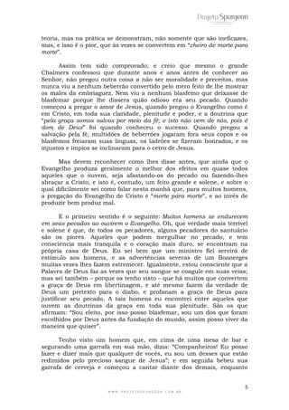 5
W W W . P R O J E T O S P U R G E O N . C O M . B R
teoria, mas na prática se demonstram, não somente que são ineficazes,
mas, e isso é o pior, que às vezes se convertem em ―cheiro de morte para
morte‖.
Assim tem sido comprovado; e creio que mesmo o grande
Chalmers confessou que durante anos e anos antes de conhecer ao
Senhor, não pregou outra coisa a não ser moralidade e preceitos, mas
nunca viu a nenhum beberrão convertido pelo mero feito de lhe mostrar
os males da embriaguez. Nem viu a nenhum blasfemo que deixasse de
blasfemar porque lhe dissera quão odioso era seu pecado. Quando
começou a pregar o amor de Jesus, quando pregou o Evangelho como é
em Cristo, em toda sua claridade, plenitude e poder, e a doutrina que
―pela graça somos salvos por meio da fé; e isto não vem de nós, pois é
dom de Deus‖ foi quando conheceu o sucesso. Quando pregou a
salvação pela fé, multidões de beberrões jogaram fora seus copos e os
blasfemos freiaram suas línguas, os ladrões se fizeram honrados, e os
injustos e ímpios se inclinaram para o cetro de Jesus.
Mas devem reconhecer como lhes disse antes, que ainda que o
Evangelho produza geralmente o melhor dos efeitos em quase todos
aqueles que o ouvem, seja afastando-os do pecado ou fazendo-lhes
abraçar a Cristo, e isto é, contudo, um feito grande e solene, e sobre o
qual dificilmente sei como falar nesta manhã que, para muitos homens,
a pregação do Evangelho de Cristo é ―morte para morte‖, e ao invés de
produzir bem produz mal.
E o primeiro sentido é o seguinte: Muitos homens se endurecem
em seus pecados ao ouvirem o Evangelho. Oh, que verdade mais terrível
e solene é que, de todos os pecadores, alguns pecadores do santuário
são os piores. Aqueles que podem mergulhar no pecado, e tem
consciência mais tranquila e o coração mais duro, se encontram na
própria casa de Deus. Eu sei bem que um ministro fiel servirá de
estímulo aos homens, e as advertências severas de um Boanerges
muitas vezes lhes fazem estremecer. Igualmente, estou consciente que a
Palavra de Deus faz as vezes que seu sangue se coagule em suas veias;
mas sei também – porque os tenho visto – que há muitos que convertem
a graça de Deus em libertinagem, e até mesmo fazem da verdade de
Deus um pretexto para o diabo, e profanam a graça de Deus para
justificar seu pecado. A tais homens eu encontrei entre aqueles que
ouvem as doutrinas da graça em toda sua plenitude. São os que
afirmam: ―Sou eleito, por isso posso blasfemar, sou um dos que foram
escolhidos por Deus antes da fundação do mundo, assim posso viver da
maneira que quiser‖.
Tenho visto um homem que, em cima de uma mesa de bar e
segurando uma garrafa em sua mão, dizia: ―Companheiros! Eu posso
fazer e dizer mais que qualquer de vocês, eu sou um desses que estão
redimidos pelo precioso sangue de Jesus‖; e em seguida bebeu sua
garrafa de cerveja e começou a cantar diante dos demais, enquanto
 