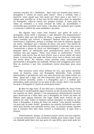 6
W W W . P R O J E T O S P U R G E O N . C O M . B R
cantava canções vis e blasfemas. Aqui está um homem para quem o
Evangelho é ―cheiro de morte para morte‖. Ouve a verdade, mas a
perverte; toma aquilo que está posto por Deus para o seu bem e o
utiliza para suicidar-se. A faca que foi lhe dada para abrir os segredos
do Evangelho, volta-se contra seu próprio coração. A mais pura de
todas as verdades e a mais elevada de todas as moralidades é
convertida para encobrir seus vícios, e faz dela um andaime que o ajuda
a construir o edifício de suas maldades e pecados.
Há alguém aqui como esse homem, que gosta de ouvir o
Evangelho, como vocês o chamam, e não obstante viva impuramente?
Que podem dizer que são filhos de Deus, e apesar disso se comportam
como vassalos que servem a Satanás? Saibam bem que vocês são
mentirosos e hipócritas, porque a verdade não está de maneira alguma
em vocês. ―Qualquer que é nascido de Deus, não peca.‖ Aos eleitos de
Deus não lhes permitirá cair permanentemente em pecado; eles nunca
―converterão a graça de Deus em libertinagem‖, mas em tudo o que
depende deles, se esforçarão para permanecerem perto de Jesus.
Tenham isto por seguro: ―Pelos seus frutos os conhecereis.‖ ―Assim
também, toda árvore boa dá bons frutos, mas a árvore podre dá maus
frutos. A árvore boa não pode dar frutos ruins, nem a árvore ruim pode
dar frutos bons.‖ No entanto, essas pessoas estão continuamente
pervertendo o Evangelho em maldade. Pecam com arrogância pelo mero
feito de ouvirem o que eles consideram serem desculpas para seus
vícios.
Não encontro outra coisa debaixo do céu, que possa extraviar
tanto os homens, como um Evangelho distorcido. Uma verdade
distorcidada é, geralmente, pior que uma doutrina que todos sabem ser
falsa. Igual que o fogo, um dos elementos mais úteis pode causar o
mais intenso incêndio, assim é o Evangelho, que é o melhor que
possuímos, pode converter-se na mais vil das causas. Este é um sentido
na qual o Evangelho é ―cheiro de morte para morte.‖
ii. Mas há algo mais. É um feito que o Evangelho de Jesus Cristo
aumentará a condenaçãode alguns homens no dia do juízo final. De novo
me espanto ao dizer, porque é um pensamento extremamente horrível
para aventurar-se a falar dele; que o Evangelho de Cristo vai fazer do
Inferno para alguns homens um lugar ainda mais terrível do que
poderia ter sido. Todos os homens seriam lançados no inferno se não
fosse o Evangelho. A graça de Deus irá redimir ―uma grande multidão,
da qual não se pode contar‖; guardará um exército incontável que será
salvo pelo Senhor com salvação eterna; mas, ao mesmo tempo, aqueles
que a rejeitam lhes fará mais terrível a condenação. E aqui está o
porquê:
Primeiramente, porque os homens pecam contra uma luz superior,
e a luz que possuímos é uma excelente medida para nossa culpa. O que
um nômade pode fazer sem que para ele seja delito, para mim pode ser
 