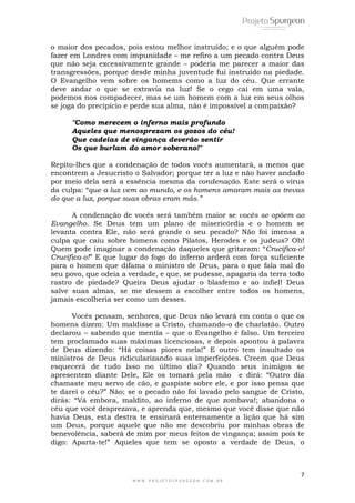 7
W W W . P R O J E T O S P U R G E O N . C O M . B R
o maior dos pecados, pois estou melhor instruído; e o que alguém pode
fazer em Londres com impunidade – me refiro a um pecado contra Deus
que não seja excessivamente grande – poderia me parecer a maior das
transgressões, porque desde minha juventude fui instruído na piedade.
O Evangelho vem sobre os homems como a luz do céu. Que errante
deve andar o que se extravia na luz! Se o cego cai em uma vala,
podemos nos compadecer, mas se um homem com a luz em seus olhos
se joga do precipício e perde sua alma, não é impossível a compaixão?
"Como merecem o inferno mais profundo
Aqueles que menosprezam os gozos do céu!
Que cadeias de vingança deverão sentir
Os que burlam do amor soberano!"
Repito-lhes que a condenação de todos vocês aumentará, a menos que
encontrem a Jesucristo o Salvador; porque ter a luz e não haver andado
por meio dela será a essência mesma da condenação. Este será o vírus
da culpa: ―que a luz vem ao mundo, e os homens amaram mais as trevas
do que a luz, porque suas obras eram más.”
A condenação de vocês será também maior se vocês se opõem ao
Evangelho. Se Deus tem um plano de misericórdia e o homem se
levanta contra Ele, não será grande o seu pecado? Não foi imensa a
culpa que caiu sobre homens como Pilatos, Herodes e os judeus? Oh!
Quem pode imaginar a condenação daqueles que gritaram: ―Crucifica-o!
Crucifica-o!‖ E que lugar do fogo do inferno arderá com força suficiente
para o homem que difama o ministro de Deus, para o que fala mal do
seu povo, que odeia a verdade, e que, se pudesse, apagaria da terra todo
rastro de piedade? Queira Deus ajudar o blasfemo e ao infiel! Deus
salve suas almas, se me dessem a escolher entre todos os homens,
jamais escolheria ser como um desses.
Vocês pensam, senhores, que Deus não levará em conta o que os
homens dizem: Um maldisse a Cristo, chamando-o de charlatão. Outro
declarou – sabendo que mentia – que o Evangelho é falso. Um terceiro
tem proclamado suas máximas licenciosas, e depois apontou à palavra
de Deus dizendo: ―Há coisas piores nela!‖ E outro tem insultado os
ministros de Deus ridicularizando suas imperfeições. Creem que Deus
esquecerá de tudo isso no último dia? Quando seus inimigos se
apresentem diante Dele, Ele os tomará pela mão e dirá: ―Outro dia
chamaste meu servo de cão, e guspiste sobre ele, e por isso pensa que
te darei o céu?‖ Não; se o pecado não foi lavado pelo sangue de Cristo,
dirás: ―Vá embora, maldito, ao inferno de que zombava!; abandona o
céu que você desprezava, e aprenda que, mesmo que você disse que não
havia Deus, esta destra te ensinará enternamente a lição que há sim
um Deus, porque aquele que não me descobriu por minhas obras de
benevolência, saberá de mim por meus feitos de vingança; assim pois te
digo: Aparta-te!‖ Aqueles que tem se oposto a verdade de Deus, o
 