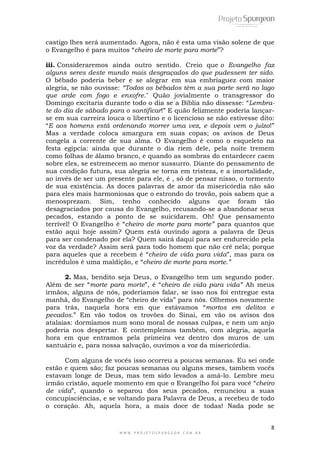 8
W W W . P R O J E T O S P U R G E O N . C O M . B R
castigo lhes será aumentado. Agora, não é esta uma visão solene de que
o Evangelho é para muitos ―cheiro de morte para morte‖?
iii. Consideraremos ainda outro sentido. Creio que o Evangelho faz
alguns seres deste mundo mais desgraçados do que pudessem ter sido.
O bêbado poderia beber e se alegrar em sua embriaguez com maior
alegria, se não ouvisse: “Todos os bêbados têm a sua parte será no lago
que arde com fogo e enxofre." Quão jovialmente o transgressor do
Domingo excitaria durante todo o dia se a Bíblia não dissesse: ―Lembra-
te do dia de sábado para o santificar!‖ E quão felizmente poderia lançar-
se em sua carreira louca o libertino e o licencioso se não estivesse dito:
―E aos homens está ordenando morrer uma vez, e depois vem o juízo!‖
Mas a verdade coloca amargura em suas copas; os avisos de Deus
congela a corrente de sua alma. O Evangelho é como o esqueleto na
festa egípcia: ainda que durante o dia riem dele, pela noite tremem
como folhas de álamo branco, e quando as sombras do entardecer caem
sobre eles, se estremecem ao menor sussurro. Diante do pensamento de
sua condição futura, sua alegria se torna em tristeza, e a imortalidade,
ao invés de ser um presente para ele, é , só de pensar nisso, o tormento
de sua existência. As doces palavras de amor da misericórdia não são
para eles mais harmoniosas que o estrondo do trovão, pois sabem que a
menosprezam. Sim, tenho conhecido alguns que foram tão
desagraciados por causa do Evangelho, recusando-se a abandonar seus
pecados, estando a ponto de se suicidarem. Oh! Que pensamento
terrível! O Evangelho é ―cheiro de morte para morte” para quantos que
estão aqui hoje assim? Quem está ouvindo agora a palavra de Deus
para ser condenado por ela? Quem sairá daqui para ser endurecido pela
voz da verdade? Assim será para todo homem que não crê nela; porque
para aqueles que a recebem é ―cheiro de vida para vida‖, mas para os
incrédulos é uma maldição, e ―cheiro de morte para morte.”
2. Mas, bendito seja Deus, o Evangelho tem um segundo poder.
Além de ser ―morte para morte‖, é ―cheiro de vida para vida” Ah meus
irmãos, alguns de nós, poderíamos falar, se isso nos foi entregue esta
manhã, do Evangelho de ―cheiro de vida‖ para nós. Olhemos novamente
para trás, naquela hora em que estávamos ―mortos em delitos e
pecados.‖ Em vão todos os trovões do Sinai, em vão os avisos dos
atalaias: dormíamos num sono moral de nossas culpas, e nem um anjo
poderia nos despertar. E contemplemos também, com alegria, aquela
hora em que entramos pela primeira vez dentro dos muros de um
santuário e, para nossa salvação, ouvimos a voz da misericórdia.
Com alguns de vocês isso ocorreu a poucas semanas. Eu sei onde
estão e quem são; faz poucas semanas ou alguns meses, tambem vocês
estavam longe de Deus, mas tem sido levados a amá-lo. Lembre meu
irmão cristão, aquele momento em que o Evangelho foi para você ―cheiro
de vida‖, quando o separou dos seus pecados, renunciou a suas
concupisciências, e se voltando para Palavra de Deus, a recebeu de todo
o coração. Ah, aquela hora, a mais doce de todas! Nada pode se
 