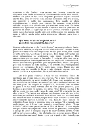 9
W W W . P R O J E T O S P U R G E O N . C O M . B R
comparar a ela. Conheci uma pessoa que durante quarenta ou
cinquenta anos havia permanecido completamente surda; uma manhã,
sentada na porta de sua casa, enquanto passavam alguns veículos
diante dela, creu ter ouvido uma música melodiosa. Não era música,
era somente o ruído das carruagens. Seu ouvido se abriu
repentinamente, e aquele som comum lhe pareceu como música
celestial, porque era a primeira vez que ouvia em tantos anos. De forma
semelhante, a primeira vez que nossos ouvidos se abriram para ouvir as
palavras de amor, a segurança de nosso perdão, ouvimos a palavra
como nunca havíamos ouvido antes até então; nunca nos pareceu tão
doce, e talvez, ainda sobre estes momentos, olhamos para trás e
dizemos:
"Que horas de paz eu desfrutei, então!
Quão doce é sua memória, todavia!"
Quando pela primeira vez foi ―cheiro de vida‖ para nossas almas. Assim,
pois, meus amados, se alguma vez foi ―cheiro de vida‖, sempre o será;
porque não está escrito que seja cheiro de vida para morte, mas ―cheiro
de vida para vida.‖ Ao chegar a este ponto, devo dirigir outro golpe aos
meus antagonistas os arminianos; não posso remediá-lo. Eles
argumentam que, às vezes, o Evangelho é cheiro de vida para morte.
Dizem-nos que um homem pode receber vida espiritual, e não obstante,
morrer eternamente; quer dizer, pode ser perdoado e, depois, castigado;
pode ser justificado de todo pecado, e, no entanto, suas transgressões
podem ser carregadas de novo sobre suas costas. Dizem que um
homem pode ter nascido de Deus, e não obstante morrer, pode ser
amado por Deus, e apesar disso, Deus pode odiá-lo amanhã.
Oh! Não posso suportar o falar de tais doutrinas cheias de
mentiras; que creiam nelas os que querem. Pois a meu respeito, creio
tão profundamente no amor imutável de Jesus, que suponho se um
crente estivesse no inferno, o mesmo Cristo não estaria muito tempo no
céu sem gritar: ―Ao resgate! Ao resgate!‖ Oh, se Jesus Cristo estivesse
na glória e de sua coroa faltasse uma de suas pedras preciosas, qual
Satánas a possuisse no inferno, este diria: ―Olhe, Príncipe da luz e da
glória, tenho em meu poder uma de suas joias!‖ E segurando-lhe no
alto, gritaria:‖ Você deu a sua vida por este homem, mas não tem poder
suficiente para salvar a si mesmo; Você o amou uma vez, mas onde está
seu amor? De nada lhe serve porque depois você o odiou!‖ E como riria
malevolamente daquele herdeiro do céu, dizendo: ―Este homem foi
redimido; Jesus Cristo o comprou com seu sangue.‖ E o jogando nas
profundezas do inferno com grandes gargalhadas diria: ―Toma
redimido‖! Olhe como posso roubar o Filho de Deus!‖. E com alegria
maligna continuaria repetindo: ―Este homem foi perdoado, contemplem
a justiça de Deus! É castigado depois de haver recebido perdão. Cristo
sofreu por seus pecados e, não obstante, eu o possuo; porque Deus o
tem castigado duas vezes!‖ Vocês creem que se poderá dizer isso alguma
 