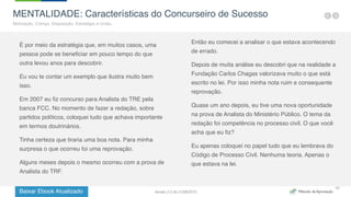 Baixar Ebook Atualizado
10
MENTALIDADE: Características do Concurseiro de Sucesso
Motivação, Crença, Disposição, Estratégia e União.
É por meio da estratégia que, em muitos casos, uma
pessoa pode se beneficiar em pouco tempo do que
outra levou anos para descobrir.
Eu vou te contar um exemplo que ilustra muito bem
isso.
Em 2007 eu fiz concurso para Analista do TRE pela
banca FCC. No momento de fazer a redação, sobre
partidos políticos, coloquei tudo que achava importante
em termos doutrinários.
Tinha certeza que tiraria uma boa nota. Para minha
surpresa o que ocorreu foi uma reprovação.
Alguns meses depois o mesmo ocorreu com a prova de
Analista do TRF.
Então eu comecei a analisar o que estava acontecendo
de errado.
Depois de muita análise eu descobri que na realidade a
Fundação Carlos Chagas valorizava muito o que está
escrito no lei. Por isso minha nota ruim e consequente
reprovação.
Quase um ano depois, eu tive uma nova oportunidade
na prova de Analista do Ministério Público. O tema da
redação foi competência no processo civil. O que você
acha que eu fiz?
Eu apenas coloquei no papel tudo que eu lembrava do
Código de Processo Civil. Nenhuma teoria. Apenas o
que estava na lei.
Versão 2.0 de 21/06/2015
 
