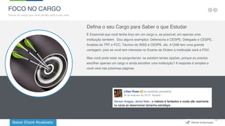 Baixar Ebook Atualizado
14
FOCO NO CARGO
Pense no cargo que você almeja para a sua vida
Defina o seu Cargo para Saber o que Estudar
É Essencial que você tenha foco em um cargo e, se possível, em apenas uma
instituição também.  Dou alguns exemplos: Defensoria e CESPE, Delegado e CESPE,
Analista do TRT e FCC, Técnico do INSS e CESPE, etc. A OAB tem uma grande
vantagem, pois se você tem interesse no Exame da Ordem a instituição será a FGV.
Mas você pode estar se perguntando: se existem tantas opções, porque eu preciso
escolher apenas um cargo e ainda escolher uma instituição? A resposta é simples e
você verá nas próximas páginas.
 