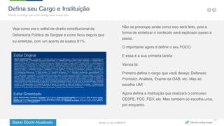 Baixar Ebook Atualizado
17
Veja como era o edital de direito constitucional da
Defensoria Pública de Sergipe e como ficou depois que
eu sintetizei, com um acerto de exatos 81%.
Não se preocupe ainda como isso será feito, pois a
forma de sintetizar o conteúdo será explicado passo a
passo.
O importante agora é definir o seu FOCO.
E essa é a sua primeira tarefa:
Vamos lá:
Primeiro defina o cargo que você deseja: Defensor,
Promotor, Analista, Exame da OAB, etc. Mas só
escolha UM!
Agora defina a instituição que realizará o concurso:
CESPE, FCC, FGV, etc. Mas também só escolha uma,
por enquanto.
Defina seu Cargo e Instituição
Pense no cargo que você almeja para a sua vida
Versão 2.0 de 21/06/2015
 