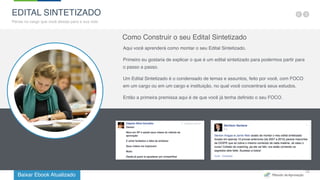 Baixar Ebook Atualizado
19
EDITAL SINTETIZADO
Pense no cargo que você deseja para a sua vida
Como Construir o seu Edital Sintetizado
Aqui você aprenderá como montar o seu Edital Sintetizado.
Primeiro eu gostaria de explicar o que é um edital sintetizado para podermos partir para
o passo a passo.
Um Edital Sintetizado é o condensado de temas e assuntos, feito por você, com FOCO
em um cargo ou em um cargo e instituição, no qual você concentrará seus estudos.
Então a primeira premissa aqui é de que você já tenha definido o seu FOCO.
 