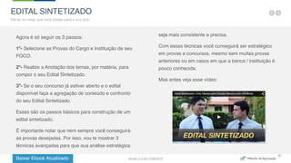 Baixar Ebook Atualizado
22
Agora é só seguir os 3 passos:
1º- Selecione as Provas do Cargo e Instituição de seu
FOCO.
2º- Realize a Anotação dos temas, por matéria, para
compor o seu Edital Sintetizado.
3º- Se o seu concurso já estiver aberto e o edital
disponível faça a agregação de conteúdo e confronto
do seu Edital Sintetizado.
Esses são os passos básicos para construção de um
edital sintetizado.
É importante notar que nem sempre você conseguirá
as provas desejadas. Por isso, vou te mostrar 3
técnicas avançadas para que sua análise estratégica
seja mais consistente e precisa.
Com essas técnicas você conseguirá ser estratégico
em provas e concursos, mesmo sem muitas provas
anteriores ou em casos em que a banca / instituição é
pouco conhecida.
Mas antes veja esse vídeo:
EDITAL SINTETIZADO
Pense no cargo que você deseja para a sua vida
Versão 2.0 de 21/06/2015
 