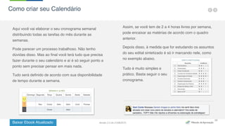 Baixar Ebook Atualizado
28
Aqui você vai elaborar o seu cronograma semanal
distribuindo todas as tarefas do mês durante as
semanas.
Pode parecer um processo trabalhoso. Não tenho
dúvidas disso. Mas ao final você terá tudo que precisa
fazer durante o seu calendário e aí é só seguir ponto a
ponto sem precisar pensar em mais nada.
Tudo será definido de acordo com sua disponibilidade
de tempo durante a semana.
Assim, se você tem de 2 a 4 horas livres por semana,
pode encaixar as matérias de acordo com o quadro
anterior.
Depois disso, à medida que for estudando os assuntos
do seu edital sintetizado é só ir marcando nele, como
no exemplo abaixo.
Tudo é muito simples e
prático. Basta seguir o seu
cronograma.
Como criar seu Calendário
Versão 2.0 de 21/06/2015
 