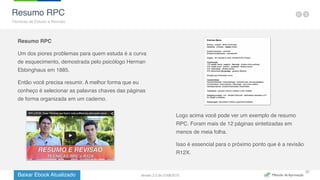 Baixar Ebook Atualizado
30
Resumo RPC
Um dos piores problemas para quem estuda é a curva
de esquecimento, demostrada pelo psicólogo Herman
Ebbinghaus em 1885.
Então você precisa resumir. A melhor forma que eu
conheço é selecionar as palavras chaves das páginas
de forma organizada em um caderno.
Logo acima você pode ver um exemplo de resumo
RPC. Foram mais de 12 páginas sintetizadas em
menos de meia folha.
Isso é essencial para o próximo ponto que é a revisão
R12X.
Resumo RPC
Técnicas de Estudo e Revisão
Versão 2.0 de 21/06/2015
 