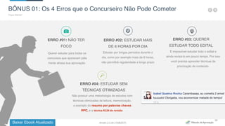 Baixar Ebook Atualizado
33
BÔNUS 01: Os 4 Erros que o Concurseiro Não Pode Cometer
Fique Atento!
ERRO #03: QUERER
ESTUDAR TODO EDITAL
É impossível estudar todo o edital e
ainda revisá-lo em pouco tempo. Por isso
você precisa aprender técnicas de
priorização de conteúdo.
ERRO #01: NÃO TER
FOCO
Querer estudar para todos os
concursos que aparecem pela
frente atrasa sua aprovação.
ERRO #04: ESTUDAR SEM
TÉCNICAS OTIMIZADAS
Não possuir uma metodologia de estudos com
técnicas otimizadas de leitura, memorização,
a exemplo do resumo por palavras chaves
RPC, e a técnica	
  R12X	
  de	
  revisão.
ERRO #02: ESTUDAR MAIS
DE 6 HORAS POR DIA
Estudar por longos períodos durante o
dia, como por exemplo mais de 6 horas,
não permitirá regularidade a longo prazo
Versão 2.0 de 21/06/2015
 