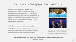 A Importância da Estratégia para Concursos Públicos
Atualmente um imensidão de pessoas estão
interessadas em concursos públicos, devido a
estabilidade financeira, segurança e a liberdade nos
fins de semana. Mas como você pode se diferenciar de
todos? Como estudar o mesmo que os outros ou até
menos, por causa do trabalho por exemplo, e ainda
obter melhores resultados?
A solução para isso, sem dúvida nenhuma é ser
estratégico. Esta é a chave para ser diferente e melhor
que a maioria, pois você nunca conseguirá resultados
expressivos fazendo apenas o que todos fazem.
Veja uma entrevista e a palestra que eu fiz
com o Professor Luiz Flávio Gomes sobre a
importância de ser estratégico em concursos.
"Se eu tivesse 8 horas para cortar uma árvore, gastaria seis afiando meu machado”
Abraham Lincoln.
 