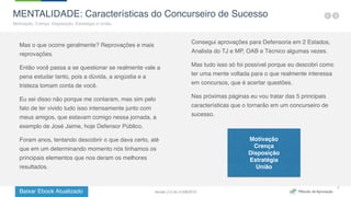 Baixar Ebook Atualizado
7
MENTALIDADE: Características do Concurseiro de Sucesso
Motivação, Crença, Disposição, Estratégia e União.
Mas o que ocorre geralmente? Reprovações e mais
reprovações.
Então você passa a se questionar se realmente vale a
pena estudar tanto, pois a dúvida, a angústia e a
tristeza tomam conta de você.
Eu sei disso não porque me contaram, mas sim pelo
fato de ter vivido tudo isso intensamente junto com
meus amigos, que estavam comigo nessa jornada, a
exemplo de José Jaime, hoje Defensor Público.
Foram anos, tentando descobrir o que dava certo, até
que em um determinando momento nós tinhamos os
principais elementos que nos deram os melhores
resultados.
Consegui aprovações para Defensoria em 2 Estados,
Analista do TJ e MP, OAB e Técnico algumas vezes.
Mas tudo isso só foi possível porque eu descobri como
ter uma mente voltada para o que realmente interessa
em concursos, que é acertar questões.
Nas próximas páginas eu vou tratar das 5 principais
características que o tornarão em um concurseiro de
sucesso.
Motivação
Crença
Disposição
Estratégia
União
Versão 2.0 de 21/06/2015
 