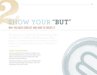 12




sHow your “ But ”
Why you need conflIct and hoW to create It

An ebook is a long form document that has
to hold your reader’s attention over many
pages. Sustaining attention means creating
dramatic tension. And the key to dramatic
tension is...
conflict. trouble. Problems.
Seems counterintuitive? For those of us trained in con-
ventional marketing think in which we’re always encour-
aged to accentuate the positive, embracing the dark
side feels downright dangerous.
Good. Because danger is what you need. Remember this
formula: Desire plus danger equals drama. I call it “3D
Storytelling.” Here’s how it works:
 