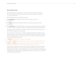 the eBooK eBooK                                                                            17




     bi g-pi ctu re bites
     After identifying the subject of your ebook, how will you organize its content?
     The answer shapes your high-level structure—the ebook equivalent of chapters
     in a conventional book.
     Most ebooks have three fundamental sections:
1.   An introduction that establishes what the book is about and why it is
     being written.
2.   The body, the bulk of the book that delivers the content you promised in the
     introduction.
3.   The conclusion, which is NOT merely a restatement of your big ideas, but serves as a
     transition to deeper engagement with your company/brand/organization/business.
     I’ll explain the introduction and conclusion later in the book. For now, let’s focus on
     the body, the longest part of your ebook.
     You know what you don’t want: a lengthy, multipage body that flows, without relief,
     from beginning to end. Instead, you want to break the body into many short (often as
     brief as one page) sections or chapters that follow a consistent organizing principle.
     These chapters typically include:
    A headline that identifies the subject of the chapter
    The body of content itself further broken down by paragraphs and/or bulleted lists
    Callouts or sidebars that are not part of the main content of the chapter, but offer
     reinforcing information of value. (I’ll get to these later in this section.)
     So how do you organize your content into chapters? It depends—structure is always
     determined by content. You want to present your material in the most logical way
     that’s easiest for readers to absorb. While you are by no means limited to the following
     suggestions, these organizational approaches represent an organic fit for most types
     of commercial ebook material.
 