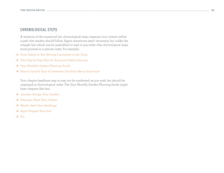 the eBooK eBooK                                                                          19




    ch ro n o lo g i cal steps
    A variation of the numerical list, chronological steps organize your content within
    a path that readers should follow. Again, transitions aren’t necessary, but unlike the
    straight list—which can be assembled or read in any order—the chronological steps
    must proceed in a precise order. For example:
   From Yawns to Yes: Moving Customers to the Close
   The Step-by-Step Plan for Executive Search Success
   Your Monthly Garden Planning Guide
   How to Launch Your eCommerce Site from Idea to Execution

    Your chapter headlines may or may not be numbered, as you wish, but should be
    organized in chronological order. The Your Monthly Garden Planning Guide might
    have chapters like this:
   January: Design Your Garden
   February: Place Your Orders
   March: Start Your Seedlings
   April: Prepare Your Soil
   Etc.
 