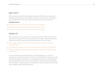 the eBooK eBooK                                                                             27




    What’s n ext?
    What should the reader do after finishing your ebook? While the conclusion (see
    page 30) is the place where you’ll lead your readers to next steps, it’s a good idea to
    set a precedent for further action right at the beginning, in your introduction.
    example answers:
   Read on, then join the conversation at the Greener Grass blog...
   For further insights, consider our free webinar available now at...
   Questions? You’ll can always contact us for answers by calling...


    si g n i n g o ff
    Many introductions can end with your “next step” statement. There are times, how-
    ever, when you may want to treat your introduction as a more collegial conversation
    between the author (or putative author) and the reader. This is true when:
   You’re a sole proprietor (a consultant, for example) and you want to build your
    “personal brand”
   The organization wishes to position someone within its ranks as a “thought leader”
   The writer of the book already has name recognition that’s a (or the leading) draw
    for the ebook

    In these situations and others like them, it’s entirely appropriate to write the
    introduction in the first-person (“I” or “we”) and to conclude with a signature line that
    identifies the author by name, title and organization. If you wish to encourage feed-
    back (or leads) offer contact options such as a phone number and/or email address.
    If the author has a vibrant presence on the Web, you may also include links to his/her
    blog, LinkedIn profile, Twitter address, etc.
 