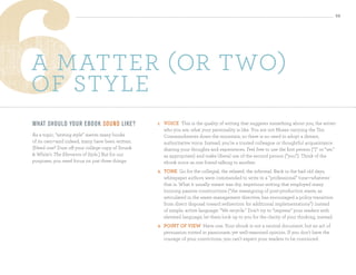 32




a matter (or two)
of style
What sh o u ld yo u r ebo o k so u n d li ke?     1.   VoiCe This is the quality of writing that suggests something about you, the writer:
                                                       who you are, what your personality is like. You are not Moses carrying the Ten
As a topic, “writing style” merits many books          Commandments down the mountain, so there is no need to adopt a distant,
of its own—and indeed, many have been written.         authoritative voice. Instead, you’re a trusted colleague or thoughtful acquaintance
(Need one? Dust off your college copy of Strunk        sharing your thoughts and experiences. Feel free to use the first person (“I” or “we,”
 White’s The Elements of Style.) But for our          as appropriate) and make liberal use of the second person (“you”). Think of the
purposes, you need focus on just three things:         ebook voice as one friend talking to another.
                                                  2.   tone Go for the collegial, the relaxed, the informal. Back in the bad old days,
                                                       whitepaper authors were commanded to write in a “professional” tone—whatever
                                                       that is. What it usually meant was dry, imperious writing that employed many
                                                       loooong passive constructions (“the reassigning of post-production waste, as
                                                       articulated in the waste management directive, has encouraged a policy transition
                                                       from direct disposal toward redirection for additional implementations”) instead
                                                       of simple, active language: “We recycle.” Don’t try to “impress” your readers with
                                                       elevated language; let them look up to you for the clarity of your thinking, instead.
                                                  3.   Point oF VieW Have one. Your ebook is not a neutral document, but an act of
                                                       persuasion rooted in passionate, yet well-reasoned opinion. If you don’t have the
                                                       courage of your convictions, you can’t expect your readers to be convinced.
 