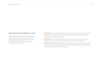 the eBooK eBooK                                                                                                                     33




What sh o u ld yo u r ebo o k lo o k li ke?     1.   inViting The cover will probably become the graphic icon used to promote your
                                                     ebook, so make it seductive. The best designs attract attention and whet reader
So many possibilities! And none of them need         appetite for the good content inside.
look like the papers you submitted in school:
                                                2.   ReaDaBLe Good design helps readers move through the body of the text with
forced marches through a desert of bare text.
                                                     helpful visual cues such as bullets, section breaks, callout boxes and more.
Good design reinforces the impact of your
ebook by making it more...                      3.   MeMoRaBLe Effective design doesn’t compete with your copy, but complements
                                                     it with compositions and graphic elements that emphasize your key points, making
                                                     them easier to understand and remember.
 