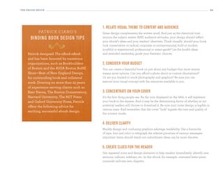 the eBooK eBooK                                                                                                                     34




                                            1. relate visual theme to content and audience
           patrick ciano’s                  Great design complements the written word. And just as the rhetorical tone
      bi n d i n g bo o k d esi g n ti ps   mirrors the subject matter AND audience attitudes, your design should reflect
                                            your ebook’s ideas and your readers’ identities. Think visually: should your book
                  890                       look conservative or radical, corporate or entrepreneurial, bold or modest,
                                            youthful or experienced, professional or avant-garde? Let the book’s ideas
    Patrick designed The eBook eBook        and intended readership guide your thematic choices.
    and has been honored by numerous
    organizations, such as Bookbuilders     2. consider your budget
    of Boston and the AIGA Boston BoNe      You can create a beautiful book on just about any budget—but more money
    Show—Best of New england Design,        means more options. Can you afford a photo shoot or custom illustrations?
    for outstanding book and collateral     Or are you limited to stock photography and graphics? Be sure you can
    work. Drawing on more than 25 years     execute your visual concept with the resources available to you.
    of experience serving clients such as
    Baer Sterns, The Boston Conservatory,   3. concentrate on your cover
    Harvard University, The MIT Press       It’s the first thing people see. As the icon displayed on the Web, it will represent
    and Oxford University Press, Patrick    your book to the masses. And it may be the determining factor of whether or not
    offers the following advice for         potential readers will choose to download it. Be sure your cover design is legible in
                                            various sizes. And remember that the cover “look” signals the tone and quality of
    exciting, successful ebook design.
                                            the content inside.


                                            4. deliver clarity
                                            Muddy design and confusing graphics sabotage readability. Use a hierarchy
                                            of type, font and color to telegraph the relative priorities of various messages:
                                            important items should stand out; subordinate ideas can be more discrete.


                                            5. create clues for the reader
                                            Use repeated icons and design elements to help readers immediately identify new
                                            sections, callouts, sidebars, etc. In this ebook, for example, oversized letter-press
                                            numerals indicate new chapters.
 