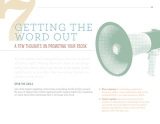 36




getting tHe
word out
a feW thoughts on PromotIng your ebook

You’ve written and designed your ebook, so you’re
all done, right? Wrong. Now you have to do every-
thing you can to put your ebook in as many of the
right hands as possible. Here are a few things you
should think about:
o pen th e gates
One of the biggest marketing controversies surrounding ebooks revolves around            Pros to gating: By establishing registration
the issue of “gating” your content: making would-be readers register (by completing       forms, you gather contact information that can be
an online form) before permitting them to download your ebook.                            incorporated into your lead generation efforts.
                                                                                         Cons to gating: Imposing registration forms
                                                                                          results in a sharp decline in downloads. If you want
                                                                                          your ebook to go viral (spread person by person,
                                                                                          blog by blog, Tweet by Tweet, across the Web),
                                                                                          gating is NOT the way to go.
 