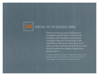 the eBooK eBooK                                                                             38




                  10   PractIcal tIPs for successful ebooks
                                ever try to fix your car by following a
                                mechanic’s guide? even if the book is
                                excellent, you inevitably come across
                                a problem that isn’t in the book. a pro
                                would know what to do, but you’re stuck
                                with a car you can’t fix and a book you can’t
                                return because your greasy fingerprints
                                are all over it.
                                i can’t anticipate every issue or anxiety, but after many
                                bruising battles with that beast we call “experience,”
                                i can suggest a few things that might help you:
 