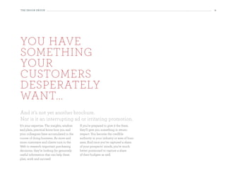 the eBooK eBooK                                                                           4




You have
something
Your
customers
desperatelY
want...
And it’s not yet another brochure.
Nor is it an interrupting ad or irritating promotion.
It’s your expertise. The insights, wisdom   If you’re prepared to give it the them,
and plain, practical know-how you and       they’ll give you something in return:
your colleagues have accumulated in the     respect. You become the credible
course of doing business. As more and       authority in your industry or area of busi-
more customers and clients turn to the      ness. And once you’ve captured a share
Web to research important purchasing        of your prospects’ minds, you’re much
decisions, they’re looking for genuinely    better positioned to capture a share
useful information that can help them       of their budgets as well.
plan, work and succeed.
 