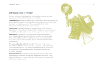 the eBooK eBooK                                                                          5




What can an ebo o k d o fo r yo u?
An ebook turns your invisible expertise into a tangible object you can place
in your prospects’ hands. Here’s what it can accomplish:
Lead generation: An attractive, relevant ebook is a powerful incentive to respond that
attracts qualified prospects. One of my clients turned an investment in the low five
figures into an ebook campaign that drew 1,200 qualified leads which,
in turn, led to more than $1.2 million in new business.
Positive press: A great ebook gives the media something to talk about: you.
ExpressPoint’s 8 Ways to Save on Freight and Fuel ebook was featured in an article
on Retail Solutions Online that became one of its top ten news stories for 2008.
expert status: An ebook tells your prospects that you’re a credible player.
When St. Jacques Marketing shifted its focus to franchises, its St. Jacques Big
Thirty Benchmark Report of Franchise Marketers won praise from the leading
franchise association—and positioned St. Jacques as the agency for franchisors
and franchisees.
Web and social media catalyst: To date, David Meerman Scott’s ebook,
The New Rules of PR, has received more than a quarter of a million downloads.
The subsequent print book, The New Rules of Marketing and PR, became one
of 2007’s biggest business book bestsellers and has been translated into
23 different languages.
Pipeline accelerator: An ebook can be the ideal push-over piece that moves
fence-sitters into action—and into the close. After sharing the 9 Noble Truths
of Customer Experience, Gomez closed deals with a number of customers they
had been pursuing for months.
 