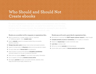 the eBooK eBooK                                                                                                                                            7




    Who should and should not
    Create ebooks
    For many organizations, writing an ebook is a great business idea; for others,
    it’s not so hot. No marketing tactic, no matter how powerful, is for everyone.
    Like any other business decision, the potential for meaningful gain should be
    weighed against expected (or at least suspected) costs.

    ebooks are an excellent tool for companies or organizations that...             ebooks may not be such a great idea for organizations that...
y   Want to transform an “invisible” quality—such as “expertise”                y   Sell products or services that DON’T require customer research or deep thought
    or “intellectual capital”—into a tangible value                             y   Compete primarily on price or convenience, not on quality or innovation
y   Need to educate suspects or prospects before they can possibly              y   Depend on impulse buys or simple commodity sales
    become customers
                                                                                y   Lack ideas or stories to tell
y   Manage long sales cycles between initial contact and signed contracts
                                                                                y   Will not (or cannot) promote the finished ebook
y   Speak to multiple levels of influencers before convincing decision makers
                                                                                y   Cannot draw upon a wealth of internal experience and expertise
y   Can tap a deep well of internal talent and experience
y   Have a product or service that demands thoughtful consideration
    (and even research) on the part of potential customers
y   Work within an industry hungry for new and/or high-quality information
y   Sit on a wealth of intriguing customer success stories
y   Will eagerly promote the book via multiple channels: websites, email,
    blogs and other social media, media kits, etc.
 