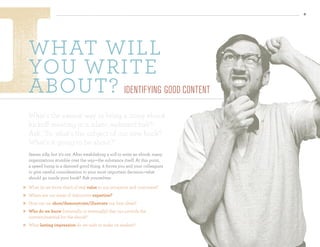 8




    wHat will
    you write
    about? IdentIfyIng good content
    What’s the easiest way to bring a noisy ebook
    kickoff meeting to a silent, awkward halt?
    Ask, “So, what’s the subject of our new book?
    What’s it going to be about?”
    Seems silly, but it’s not. After establishing a will to write an ebook, many
    organizations stumble over the way—the substance itself. At this point,
    a speed bump is a damned good thing: it forces you and your colleagues
    to give careful consideration to your most important decision—what
    should go inside your book? Ask yourselves:
   What do we know that’s of real value to our prospects and customers?
   Where are our areas of distinctive expertise?
   How can we show/demonstrate/illustrate our best ideas?
   Who do we know (internally or externally) that can provide the
    content/material for the ebook?
   What lasting impression do we wish to make on readers?
 