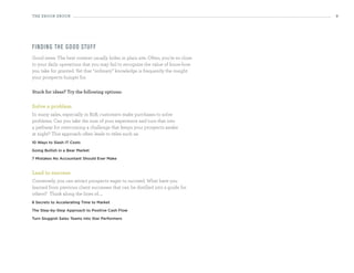 the eBooK eBooK                                                                   9




fi n d i n g th e g o o d stu ff
Good news: The best content usually hides in plain site. Often, you’re so close
to your daily operations that you may fail to recognize the value of know-how
you take for granted. Yet that “ordinary” knowledge is frequently the insight
your prospects hunger for.

stuck for ideas? try the following options:


Solve a problem
In many sales, especially in B2B, customers make purchases to solve
problems. Can you take the sum of your experience and turn that into
a pathway for overcoming a challenge that keeps your prospects awake
at night? This approach often leads to titles such as:
10 Ways to Slash IT Costs

Going Bullish in a Bear Market

7 Mistakes No Accountant Should Ever Make


lead to success
Conversely, you can attract prospects eager to succeed. What have you
learned from previous client successes that can be distilled into a guide for
others? Think along the lines of.....
8 Secrets to Accelerating Time to Market

The Step-by-Step Approach to Positive Cash Flow

Turn Sluggish Sales Teams into Star Performers
 