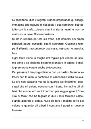 11
Ci aspettano, dice il regista, stanno preparando gli alloggi.
Immagino che ognuno di noi abbia il suo camerino, soprat-
tutto con la stufa…dicono che lì ci sia la neve! Io non ho
mai visto la neve. Sono entusiasta.
Si sta in silenzio per ore sul treno, tutti immersi nei propri
pensieri, paure, curiosità, sogni, speranze. Qualcuno rom-
pe il silenzio raccontando qualcosa, nessuno lo ascolta,
tace.
Ogni tanto viene la moglie del regista per vedere se stia-
mo bene e se abbiamo bisogno di andare in bagno, è mol-
to premurosa e pare anche preoccupata.
Per passare il tempo giochiamo con un nastro, facendo in-
trecci con le mani e cantiamo le canzoncine della scuola.
Le ore non passano mai ed io guardo dal finestrino i pae-
saggi che mi paiono corrano con il treno, immagino gli al-
beri che con le loro radici corrono per raggiungere il “mo-
stro di ferro” che ha tagliato in due il loro territorio calpe-
stando alberelli e piante. Nulla da fare il mostro corre più
veloce e quando gli alberi incontrano i paesi si devono
fermare.
 