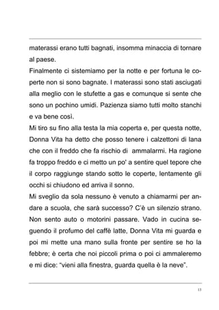 13
materassi erano tutti bagnati, insomma minaccia di tornare
al paese.
Finalmente ci sistemiamo per la notte e per fortuna le co-
perte non si sono bagnate. I materassi sono stati asciugati
alla meglio con le stufette a gas e comunque si sente che
sono un pochino umidi. Pazienza siamo tutti molto stanchi
e va bene così.
Mi tiro su fino alla testa la mia coperta e, per questa notte,
Donna Vita ha detto che posso tenere i calzettoni di lana
che con il freddo che fa rischio di ammalarmi. Ha ragione
fa troppo freddo e ci metto un po' a sentire quel tepore che
il corpo raggiunge stando sotto le coperte, lentamente gli
occhi si chiudono ed arriva il sonno.
Mi sveglio da sola nessuno è venuto a chiamarmi per an-
dare a scuola, che sarà successo? C’è un silenzio strano.
Non sento auto o motorini passare. Vado in cucina se-
guendo il profumo del caffè latte, Donna Vita mi guarda e
poi mi mette una mano sulla fronte per sentire se ho la
febbre; è certa che noi piccoli prima o poi ci ammaleremo
e mi dice: “vieni alla finestra, guarda quella è la neve”.
 