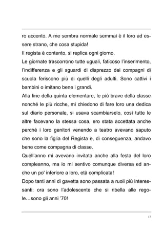 17
ro accento. A me sembra normale semmai è il loro ad es-
sere strano, che cosa stupida!
Il regista è contento, si replica ogni giorno.
Le giornate trascorrono tutte uguali, faticoso l’inserimento,
l’indifferenza e gli sguardi di disprezzo dei compagni di
scuola feriscono più di quelli degli adulti. Sono cattivi i
bambini o imitano bene i grandi.
Alla fine della quinta elementare, le più brave della classe
nonché le più ricche, mi chiedono di fare loro una dedica
sul diario personale, si usava scambiarselo, così tutte le
altre facevano la stessa cosa, ero stata accettata anche
perché i loro genitori venendo a teatro avevano saputo
che sono la figlia del Regista e, di conseguenza, andavo
bene come compagna di classe.
Quell’anno mi avevano invitata anche alla festa del loro
compleanno, ma io mi sentivo comunque diversa ed an-
che un po' inferiore a loro, età complicata!
Dopo tanti anni di gavetta sono passata a ruoli più interes-
santi: ora sono l’adolescente che si ribella alle rego-
le…sono gli anni ’70!
 