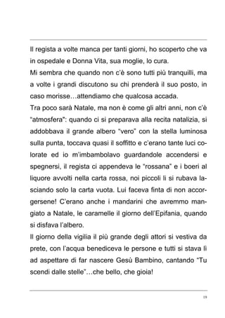 19
Il regista a volte manca per tanti giorni, ho scoperto che va
in ospedale e Donna Vita, sua moglie, lo cura.
Mi sembra che quando non c’è sono tutti più tranquilli, ma
a volte i grandi discutono su chi prenderà il suo posto, in
caso morisse…attendiamo che qualcosa accada.
Tra poco sarà Natale, ma non è come gli altri anni, non c’è
“atmosfera": quando ci si preparava alla recita natalizia, si
addobbava il grande albero “vero” con la stella luminosa
sulla punta, toccava quasi il soffitto e c’erano tante luci co-
lorate ed io m’imbambolavo guardandole accendersi e
spegnersi, il regista ci appendeva le “rossana” e i boeri al
liquore avvolti nella carta rossa, noi piccoli li si rubava la-
sciando solo la carta vuota. Lui faceva finta di non accor-
gersene! C’erano anche i mandarini che avremmo man-
giato a Natale, le caramelle il giorno dell’Epifania, quando
si disfava l’albero.
Il giorno della vigilia il più grande degli attori si vestiva da
prete, con l’acqua benediceva le persone e tutti si stava lì
ad aspettare di far nascere Gesù Bambino, cantando “Tu
scendi dalle stelle”…che bello, che gioia!
 