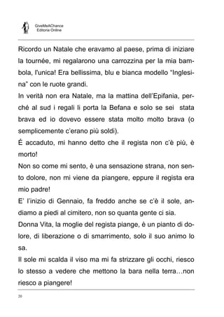 GiveMeAChance
Editoria Online
20
Ricordo un Natale che eravamo al paese, prima di iniziare
la tournée, mi regalarono una carrozzina per la mia bam-
bola, l'unica! Era bellissima, blu e bianca modello “Inglesi-
na” con le ruote grandi.
In verità non era Natale, ma la mattina dell’Epifania, per-
ché al sud i regali li porta la Befana e solo se sei stata
brava ed io dovevo essere stata molto molto brava (o
semplicemente c’erano più soldi).
É accaduto, mi hanno detto che il regista non c’è più, è
morto!
Non so come mi sento, è una sensazione strana, non sen-
to dolore, non mi viene da piangere, eppure il regista era
mio padre!
E’ l’inizio di Gennaio, fa freddo anche se c’è il sole, an-
diamo a piedi al cimitero, non so quanta gente ci sia.
Donna Vita, la moglie del regista piange, è un pianto di do-
lore, di liberazione o di smarrimento, solo il suo animo lo
sa.
Il sole mi scalda il viso ma mi fa strizzare gli occhi, riesco
lo stesso a vedere che mettono la bara nella terra…non
riesco a piangere!
 