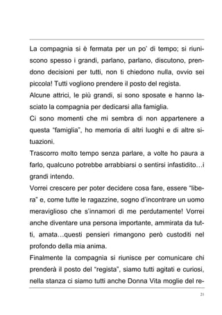 21
La compagnia si è fermata per un po’ di tempo; si riuni-
scono spesso i grandi, parlano, parlano, discutono, pren-
dono decisioni per tutti, non ti chiedono nulla, ovvio sei
piccola! Tutti vogliono prendere il posto del regista.
Alcune attrici, le più grandi, si sono sposate e hanno la-
sciato la compagnia per dedicarsi alla famiglia.
Ci sono momenti che mi sembra di non appartenere a
questa “famiglia”, ho memoria di altri luoghi e di altre si-
tuazioni.
Trascorro molto tempo senza parlare, a volte ho paura a
farlo, qualcuno potrebbe arrabbiarsi o sentirsi infastidito…i
grandi intendo.
Vorrei crescere per poter decidere cosa fare, essere “libe-
ra” e, come tutte le ragazzine, sogno d’incontrare un uomo
meraviglioso che s’innamori di me perdutamente! Vorrei
anche diventare una persona importante, ammirata da tut-
ti, amata…questi pensieri rimangono però custoditi nel
profondo della mia anima.
Finalmente la compagnia si riunisce per comunicare chi
prenderà il posto del “regista”, siamo tutti agitati e curiosi,
nella stanza ci siamo tutti anche Donna Vita moglie del re-
 