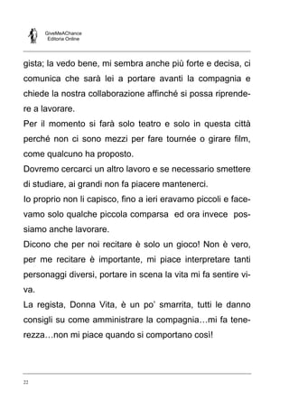 GiveMeAChance
Editoria Online
22
gista; la vedo bene, mi sembra anche più forte e decisa, ci
comunica che sarà lei a portare avanti la compagnia e
chiede la nostra collaborazione affinché si possa riprende-
re a lavorare.
Per il momento si farà solo teatro e solo in questa città
perché non ci sono mezzi per fare tournée o girare film,
come qualcuno ha proposto.
Dovremo cercarci un altro lavoro e se necessario smettere
di studiare, ai grandi non fa piacere mantenerci.
Io proprio non li capisco, fino a ieri eravamo piccoli e face-
vamo solo qualche piccola comparsa ed ora invece pos-
siamo anche lavorare.
Dicono che per noi recitare è solo un gioco! Non è vero,
per me recitare è importante, mi piace interpretare tanti
personaggi diversi, portare in scena la vita mi fa sentire vi-
va.
La regista, Donna Vita, è un po’ smarrita, tutti le danno
consigli su come amministrare la compagnia…mi fa tene-
rezza…non mi piace quando si comportano così!
 