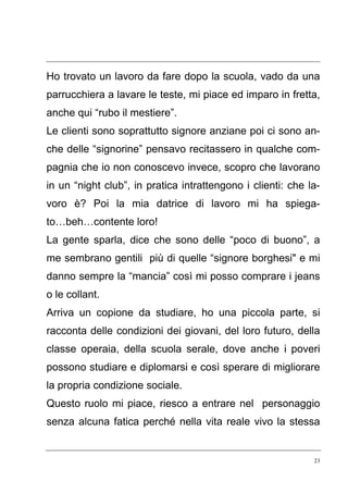 23
Ho trovato un lavoro da fare dopo la scuola, vado da una
parrucchiera a lavare le teste, mi piace ed imparo in fretta,
anche qui “rubo il mestiere”.
Le clienti sono soprattutto signore anziane poi ci sono an-
che delle “signorine” pensavo recitassero in qualche com-
pagnia che io non conoscevo invece, scopro che lavorano
in un “night club”, in pratica intrattengono i clienti: che la-
voro è? Poi la mia datrice di lavoro mi ha spiega-
to…beh…contente loro!
La gente sparla, dice che sono delle “poco di buono”, a
me sembrano gentili più di quelle “signore borghesi" e mi
danno sempre la “mancia” così mi posso comprare i jeans
o le collant.
Arriva un copione da studiare, ho una piccola parte, si
racconta delle condizioni dei giovani, del loro futuro, della
classe operaia, della scuola serale, dove anche i poveri
possono studiare e diplomarsi e così sperare di migliorare
la propria condizione sociale.
Questo ruolo mi piace, riesco a entrare nel personaggio
senza alcuna fatica perché nella vita reale vivo la stessa
 