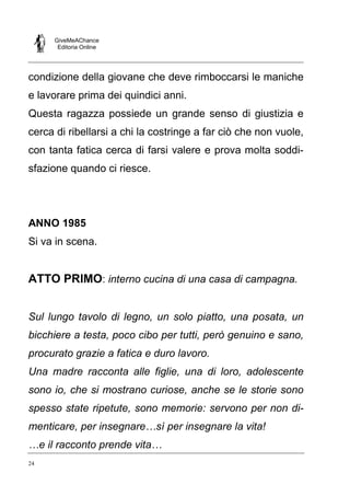 GiveMeAChance
Editoria Online
24
condizione della giovane che deve rimboccarsi le maniche
e lavorare prima dei quindici anni.
Questa ragazza possiede un grande senso di giustizia e
cerca di ribellarsi a chi la costringe a far ciò che non vuole,
con tanta fatica cerca di farsi valere e prova molta soddi-
sfazione quando ci riesce.
ANNO 1985
Si va in scena.
ATTO PRIMO: interno cucina di una casa di campagna.
Sul lungo tavolo di legno, un solo piatto, una posata, un
bicchiere a testa, poco cibo per tutti, però genuino e sano,
procurato grazie a fatica e duro lavoro.
Una madre racconta alle figlie, una di loro, adolescente
sono io, che si mostrano curiose, anche se le storie sono
spesso state ripetute, sono memorie: servono per non di-
menticare, per insegnare…sì per insegnare la vita!
…e il racconto prende vita…
 