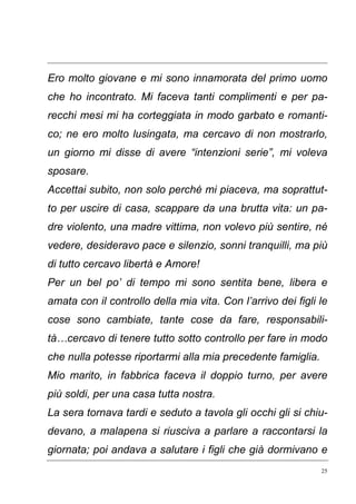25
Ero molto giovane e mi sono innamorata del primo uomo
che ho incontrato. Mi faceva tanti complimenti e per pa-
recchi mesi mi ha corteggiata in modo garbato e romanti-
co; ne ero molto lusingata, ma cercavo di non mostrarlo,
un giorno mi disse di avere “intenzioni serie”, mi voleva
sposare.
Accettai subito, non solo perché mi piaceva, ma soprattut-
to per uscire di casa, scappare da una brutta vita: un pa-
dre violento, una madre vittima, non volevo più sentire, né
vedere, desideravo pace e silenzio, sonni tranquilli, ma più
di tutto cercavo libertà e Amore!
Per un bel po’ di tempo mi sono sentita bene, libera e
amata con il controllo della mia vita. Con l’arrivo dei figli le
cose sono cambiate, tante cose da fare, responsabili-
tà…cercavo di tenere tutto sotto controllo per fare in modo
che nulla potesse riportarmi alla mia precedente famiglia.
Mio marito, in fabbrica faceva il doppio turno, per avere
più soldi, per una casa tutta nostra.
La sera tornava tardi e seduto a tavola gli occhi gli si chiu-
devano, a malapena si riusciva a parlare a raccontarsi la
giornata; poi andava a salutare i figli che già dormivano e
 