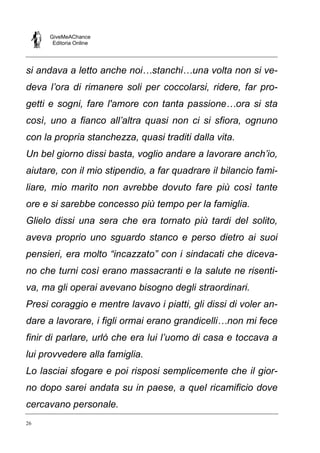 GiveMeAChance
Editoria Online
26
si andava a letto anche noi…stanchi…una volta non si ve-
deva l’ora di rimanere soli per coccolarsi, ridere, far pro-
getti e sogni, fare l'amore con tanta passione…ora si sta
così, uno a fianco all’altra quasi non ci si sfiora, ognuno
con la propria stanchezza, quasi traditi dalla vita.
Un bel giorno dissi basta, voglio andare a lavorare anch’io,
aiutare, con il mio stipendio, a far quadrare il bilancio fami-
liare, mio marito non avrebbe dovuto fare più così tante
ore e si sarebbe concesso più tempo per la famiglia.
Glielo dissi una sera che era tornato più tardi del solito,
aveva proprio uno sguardo stanco e perso dietro ai suoi
pensieri, era molto “incazzato” con i sindacati che diceva-
no che turni così erano massacranti e la salute ne risenti-
va, ma gli operai avevano bisogno degli straordinari.
Presi coraggio e mentre lavavo i piatti, gli dissi di voler an-
dare a lavorare, i figli ormai erano grandicelli…non mi fece
finir di parlare, urlò che era lui l’uomo di casa e toccava a
lui provvedere alla famiglia.
Lo lasciai sfogare e poi risposi semplicemente che il gior-
no dopo sarei andata su in paese, a quel ricamificio dove
cercavano personale.
 