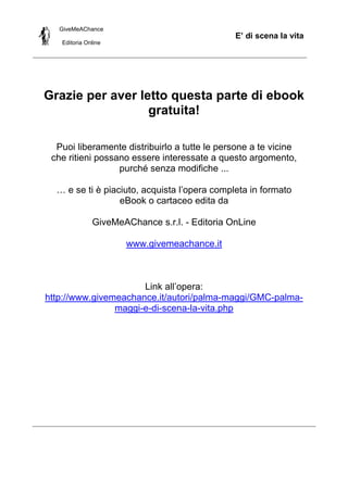 GiveMeAChance
Editoria Online
E’ di scena la vita
Grazie per aver letto questa parte di ebook
gratuita!
Puoi liberamente distribuirlo a tutte le persone a te vicine
che ritieni possano essere interessate a questo argomento,
purché senza modifiche ...
… e se ti è piaciuto, acquista l’opera completa in formato
eBook o cartaceo edita da
GiveMeAChance s.r.l. - Editoria OnLine
www.givemeachance.it
Link all’opera:
http://www.givemeachance.it/autori/palma-maggi/GMC-palma-
maggi-e-di-scena-la-vita.php
 