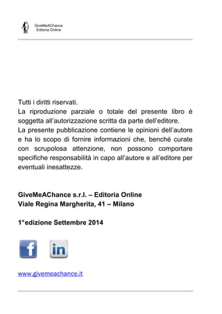 GiveMeAChance
Editoria Online
Tutti i diritti riservati.
La riproduzione parziale o totale del presente libro è
soggetta all’autorizzazione scritta da parte dell’editore.
La presente pubblicazione contiene le opinioni dell’autore
e ha lo scopo di fornire informazioni che, benché curate
con scrupolosa attenzione, non possono comportare
specifiche responsabilità in capo all’autore e all’editore per
eventuali inesattezze.
GiveMeAChance s.r.l. – Editoria Online
Viale Regina Margherita, 41 – Milano
1°edizione Settembre 2014
www.givemeachance.it
 