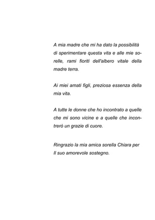 A mia madre che mi ha dato la possibilità
di sperimentare questa vita e alle mie so-
relle, rami fioriti dell'albero vitale della
madre terra.
Ai miei amati figli, preziosa essenza della
mia vita.
A tutte le donne che ho incontrato a quelle
che mi sono vicine e a quelle che incon-
trerò un grazie di cuore.
Ringrazio la mia amica sorella Chiara per
Il suo amorevole sostegno.
 