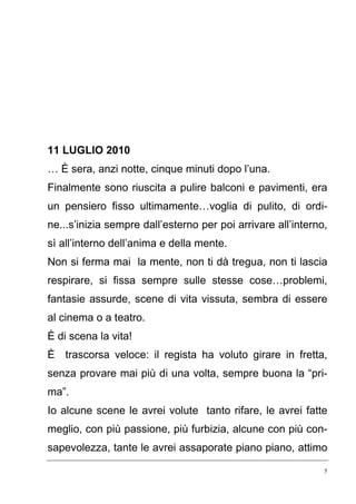 5
11 LUGLIO 2010
… È sera, anzi notte, cinque minuti dopo l’una.
Finalmente sono riuscita a pulire balconi e pavimenti, era
un pensiero fisso ultimamente…voglia di pulito, di ordi-
ne...s’inizia sempre dall’esterno per poi arrivare all’interno,
sì all’interno dell’anima e della mente.
Non si ferma mai la mente, non ti dà tregua, non ti lascia
respirare, si fissa sempre sulle stesse cose…problemi,
fantasie assurde, scene di vita vissuta, sembra di essere
al cinema o a teatro.
È di scena la vita!
È trascorsa veloce: il regista ha voluto girare in fretta,
senza provare mai più di una volta, sempre buona la “pri-
ma”.
Io alcune scene le avrei volute tanto rifare, le avrei fatte
meglio, con più passione, più furbizia, alcune con più con-
sapevolezza, tante le avrei assaporate piano piano, attimo
 