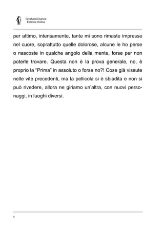 GiveMeAChance
Editoria Online
6
per attimo, intensamente, tante mi sono rimaste impresse
nel cuore, soprattutto quelle dolorose, alcune le ho perse
o nascoste in qualche angolo della mente, forse per non
poterle trovare. Questa non è la prova generale, no, è
proprio la “Prima” in assoluto o forse no?! Cose già vissute
nelle vite precedenti, ma la pellicola si è sbiadita e non si
può rivedere, allora ne giriamo un’altra, con nuovi perso-
naggi, in luoghi diversi.
 