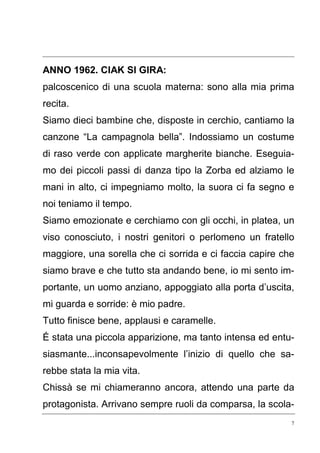 7
ANNO 1962. CIAK SI GIRA:
palcoscenico di una scuola materna: sono alla mia prima
recita.
Siamo dieci bambine che, disposte in cerchio, cantiamo la
canzone “La campagnola bella”. Indossiamo un costume
di raso verde con applicate margherite bianche. Eseguia-
mo dei piccoli passi di danza tipo la Zorba ed alziamo le
mani in alto, ci impegniamo molto, la suora ci fa segno e
noi teniamo il tempo.
Siamo emozionate e cerchiamo con gli occhi, in platea, un
viso conosciuto, i nostri genitori o perlomeno un fratello
maggiore, una sorella che ci sorrida e ci faccia capire che
siamo brave e che tutto sta andando bene, io mi sento im-
portante, un uomo anziano, appoggiato alla porta d’uscita,
mi guarda e sorride: è mio padre.
Tutto finisce bene, applausi e caramelle.
É stata una piccola apparizione, ma tanto intensa ed entu-
siasmante...inconsapevolmente l’inizio di quello che sa-
rebbe stata la mia vita.
Chissà se mi chiameranno ancora, attendo una parte da
protagonista. Arrivano sempre ruoli da comparsa, la scola-
 